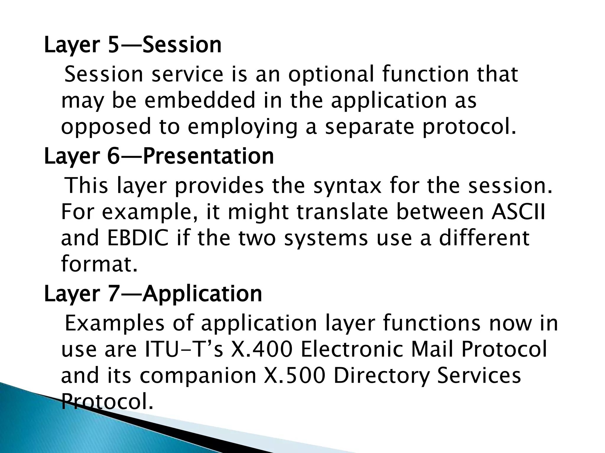 Layer 5—Session   Session service is an optional function that       may be embedded in the application as opposed to employing a separate protocol.Layer 6—Presentation   This layer provides the syntax for the session. For example, it might translate between ASCII and EBDIC if the two systems use a different format.Layer 7—Application   Examples of application layer functions now in use are ITU-T’s X.400 Electronic Mail Protocol and its companion X.500 Directory Services Protocol.