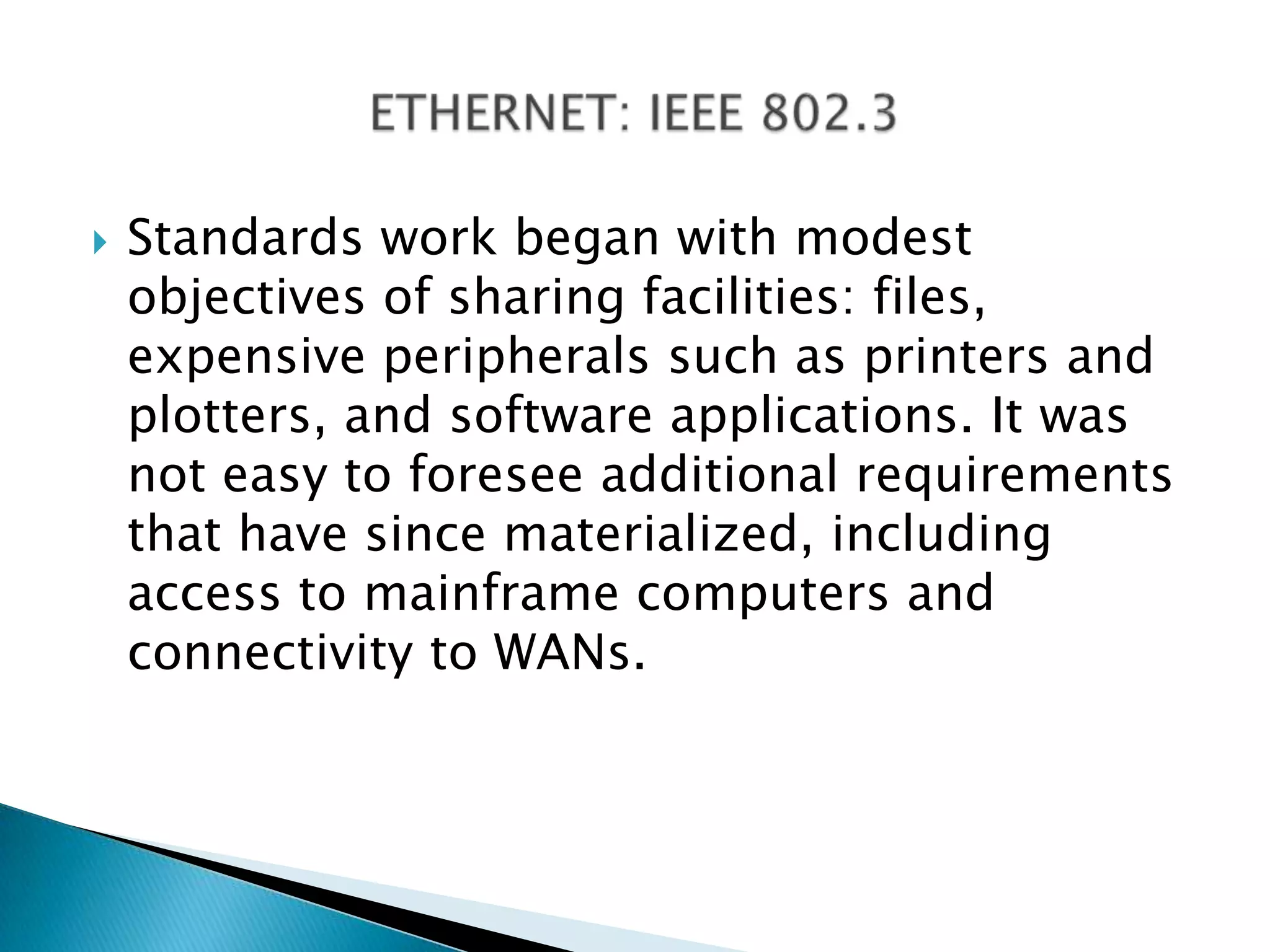 Standards work began with modest objectives of sharing facilities: files, expensive peripherals such as printers and plotters, and software applications. It was not easy to foresee additional requirements that have since materialized, including access to mainframe computers and connectivity to WANs.ETHERNET: IEEE 802.3