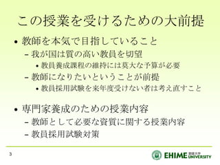 この授業を受けるための大前提教師を本気で目指していること我が国は質の高い教員を切望教員養成課程の維持には莫大な予算が必要教師になりたいということが前提教員採用試験を来年度受けない者は考え直すこと専門家養成のための授業内容教師として必要な資質に関する授業内容教員採用試験対策3