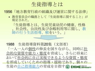 生徒指導とは1956「地方教育行政の組織及び運営に関する法律」教育委員会の職務として「生徒指導に関すること」が規定された。　「生徒指導とは、生徒児童幼児の健康、性格、社会性、公民性及び余暇利用等に関し、教師の行う生活指導、躾をいう。」1988　生徒指導資料第20集（文部省）「一人一人の個性の伸長を図りながら、同時に社会的な資質や能力・態度を育成し、さらに将来において社会的に自己実現できるような資質・態度を形成していくための指導・援助であり、個々の生徒の自己指導能力の育成を目指す」