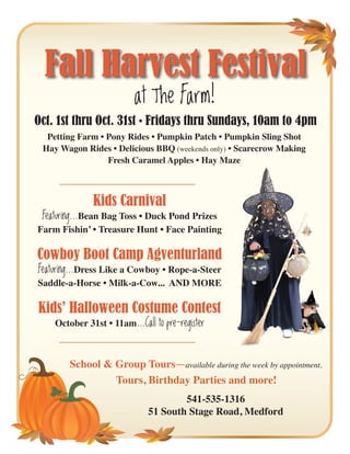 Fall Harvest Festival
                          at The Farm!
Oct. 1st thru Oct. 31st • Fridays thru Sundays, 10am to 4pm
  Petting Farm • Pony Rides • Pumpkin Patch • Pumpkin Sling Shot
 Hay Wagon Rides • Delicious BBQ (weekends only) • Scarecrow Making
                 Fresh Caramel Apples • Hay Maze



              Kids Carnival
 Featuring...Bean Bag Toss • Duck Pond Prizes
Farm Fishin’ • Treasure Hunt • Face Painting

Cowboy Boot Camp Agventurland
Featuring...Dress Like a Cowboy • Rope-a-Steer
Saddle-a-Horse • Milk-a-Cow... AND MORE

Kids’ Halloween Costume Contest
    October 31st • 11am...Call to pre-register



        School & Group Tours-available during the week by appointment.
                 Tours, Birthday Parties and more!
                                      541-535-1316
                              51 South Stage Road, Medford
 