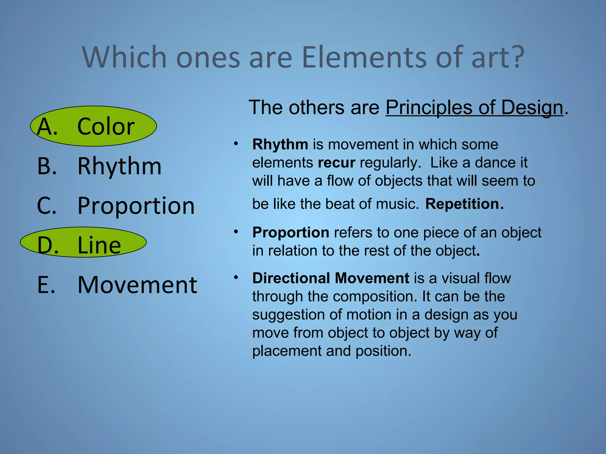 Which ones are Elements of art? Color Rhythm Proportion Line Movement The others are  Principles of Design . Rhythm  is movement in which some elements  recur  regularly.  Like a dance it will have a flow of objects that will seem to be like the beat of music.   Repetition . Proportion  refers to one piece of an object in relation to the rest of the object .   Directional Movement  is a visual flow through the composition. It can be the suggestion of motion in a design as you move from object to object by way of placement and position.  