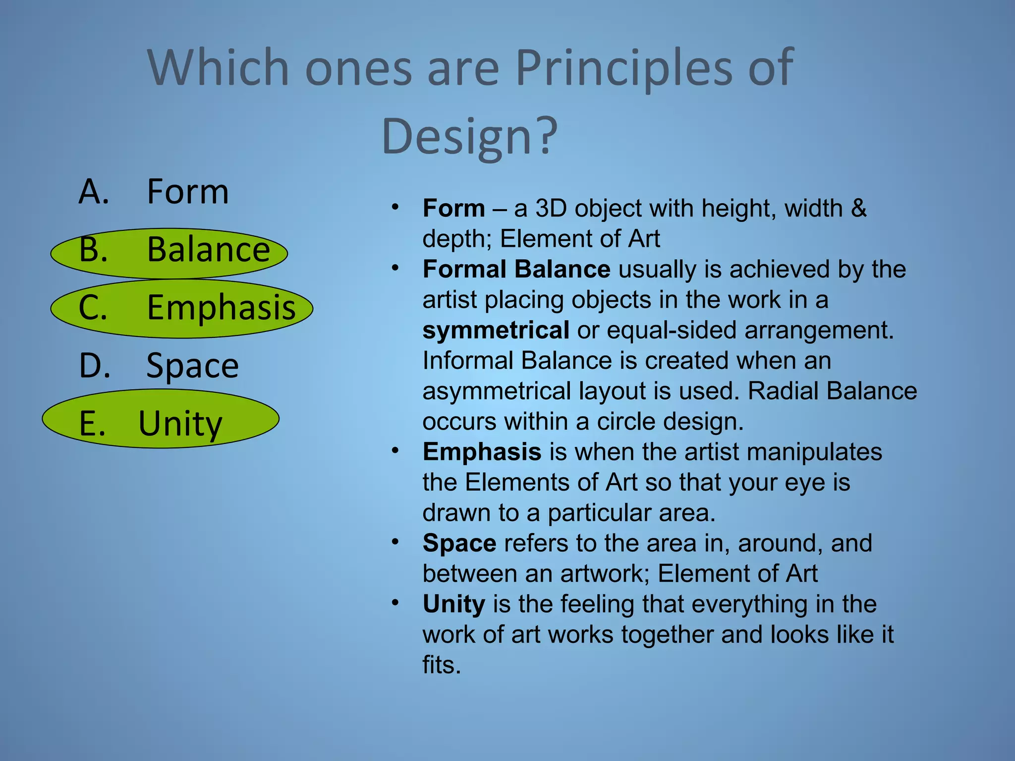 Which ones are Principles of Design? Form Balance Emphasis Space Unity Form  – a 3D object with height, width & depth; Element of Art Formal Balance  usually is achieved by the artist placing objects in the work in a  symmetrical  or equal-sided arrangement. Informal Balance is created when an asymmetrical layout is used. Radial Balance occurs within a circle design.  Emphasis  is when the artist manipulates the Elements of Art so that your eye is drawn to a particular area.  Space  refers to the area in, around, and between an artwork; Element of Art Unity  is the feeling that everything in the work of art works together and looks like it fits.  