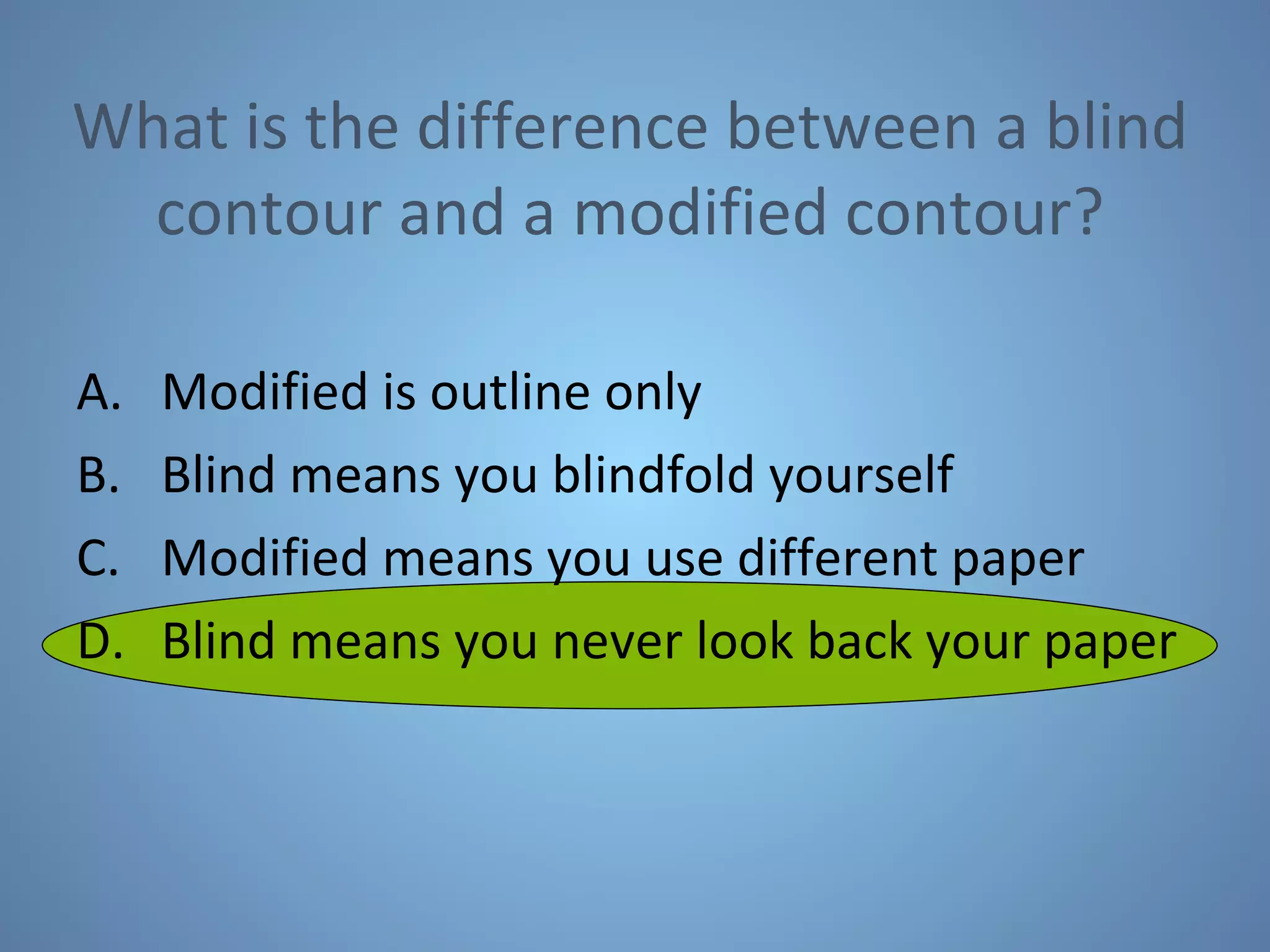 What is the difference between a blind contour and a modified contour? Modified is outline only Blind means you blindfold yourself Modified means you use different paper Blind means you never look back your paper 