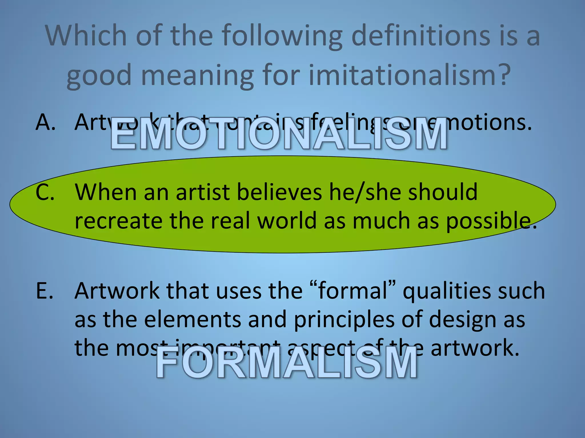 Which of the following definitions is a good meaning for imitationalism?  Artwork that contains feelings or emotions. When an artist believes he/she should recreate the real world as much as possible. Artwork that uses the  “ formal ”  qualities such as the elements and principles of design as the most important aspect of the artwork. 