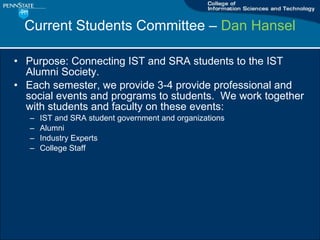 Current Students Committee C  Dan Hansel Purpose: Connecting IST and SRA students to the IST Alumni Society. Each semester, we provide 3-4 provide professional and social events and programs to students.  We work together with students and faculty on these events: IST and SRA student government and organizations Alumni Industry Experts College Staff 