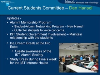 Current Students Committee C  Dan Hansel Updates -  Alumni Mentorship Program Student-Alumni Networking Program C New Name! Outlet for students to voice concerns. IST Student Government Involvement C Maintain relationship with the students Ice Cream Break at the Pro Expo Create awareness of the IST Alumni Society Study Break during Finals week for the IST Interest House 