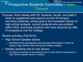 Prospective Students Committee C  Jake Thowart Purpose: Work closely with IST students, faculty, and staff in order to supplement and expand on-and off-campus recruiting initiatives, whose goal is the increased interest of high school students, current students who are enrolled within DUS, and those students who have received an offer of acceptance into the College. Recent activities (Fall 2010) High School Speaker Series Identified three participants and provided information to them to support high school visits during the holiday season Holiday greeting note to new alumni Included commentary in the greeting note to invite alumni to participate in High School Speaker Series, if desired 