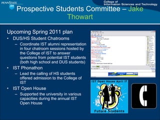 Prospective Students Committee C  Jake Thowart Upcoming Spring 2011 plan DUS/HS Student Chatrooms Coordinate IST alumni representation in four chatroom sessions hosted by the College of IST to answer questions from potential IST students (both high school and DUS students) IST Phonathon Lead the calling of HS students offered admission to the College of IST IST Open House Supported the university in various capacities during the annual IST Open House 