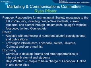 Marketing & Communications Committee C  Ryan Pfister Purpose: Responsible for marketing all Society messages to the IST community, including prospective students, current students, and alumni through istalum.com, colleges website, facebook, twitter, iConnect etc. Recap Assisted with marketing of numerous alumni society events and publications Leveraged istalum.com, Facebook, twitter, LinkedIn, iConnect and our e-mail list Upcoming Continue to develop forums and other opportunities to interact with alumni and students Help Wanted! C People to be in charge of Facebook, Linked In and other sites 