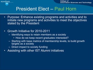 Purpose: Enhance existing programs and activities and to initiate new programs and activities to meet the objectives stated by the President Growth Initiative for 2010-2011 Identifying ways to retain members as a society How do we keep recent graduates interested? Starting with base metrics of membership levels, to build growth targets as a society Direct impact to society funding Assisting with other IST Alumni initiatives President Elect C  Paul Horn   
