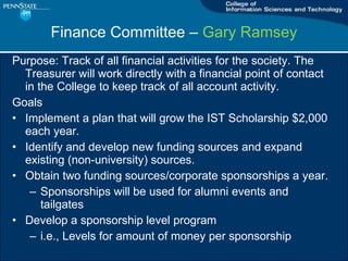 Finance Committee C  Gary Ramsey Purpose: Track of all financial activities for the society. The Treasurer will work directly with a financial point of contact in the College to keep track of all account activity.  Goals Implement a plan that will grow the IST Scholarship $2,000 each year.  Identify and develop new funding sources and expand existing (non-university) sources.  Obtain two funding sources/corporate sponsorships a year. Sponsorships will be used for alumni events and tailgates Develop a sponsorship level program i.e., Levels for amount of money per sponsorship 