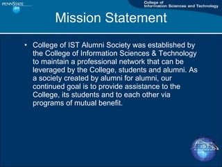 Mission Statement College of IST Alumni Society was established by the College of Information Sciences & Technology to maintain a professional network that can be leveraged by the College, students and alumni. As a society created by alumni for alumni, our continued goal is to provide assistance to the College, its students and to each other via programs of mutual benefit. 