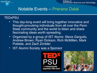 Notable Events C  Prerana Dalal TEDxPSU This day-long event will bring together innovative and thought-provoking individuals from all over the Penn State community and the world to listen and share fascinating ideas worth spreading. Organized by a group of IST Alums: Steve Garguilo, Andrew Brown, Ryan Dickson, Rich McMillen, Mark Poblete, and Zach Zimbler IST Alumni Society was a Sponsor 