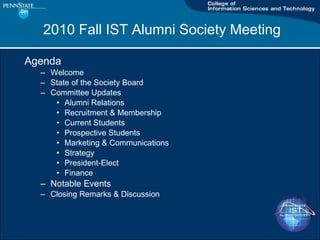 2010 Fall IST Alumni Society Meeting Agenda Welcome State of the Society Board Committee Updates Alumni Relations Recruitment & Membership Current Students Prospective Students Marketing & Communications Strategy President-Elect Finance Notable Events Closing Remarks & Discussion 