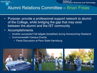 Alumni Relations Committee C  Brian Freas Purpose: provide a professional support network to alumni of the College, while bridging the gap that may exist between the alumni and the IST community Accomplishments Another successful Fall tailgate (breakfast) during Homecoming Weekend Commonwealth Campus Events Panel Discussion at Penn State Harrisburg 