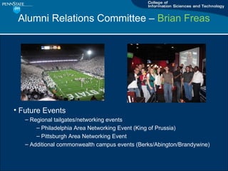 Alumni Relations Committee C  Brian Freas Future Events Regional tailgates/networking events Philadelphia Area Networking Event (King of Prussia) Pittsburgh Area Networking Event Additional commonwealth campus events (Berks/Abington/Brandywine) 