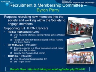 Recruitment & Membership Committee C  Byron Parry Purpose: recruiting new members into the society and working within the Society to engage members Supporting IST THON Dancers Phillies PSU Night  (9/4/2010) Over 15 Alums attended, playing intense games of ladder ball Raised $61, raffled off baseball signed by Cole Hamels and Jimmy Rollins IST Wiffleball  (10/16/2010) 4 teams competed in a 3 hour tournament, which raised $100, plus IBM donation Security Risk Analysis Club winner! THON 5k  (10/17/2010) Over 15 participants represented IST $15 -18 per runner Donate Here: http://ext.think.psu.edu/org/index.php?id=101 