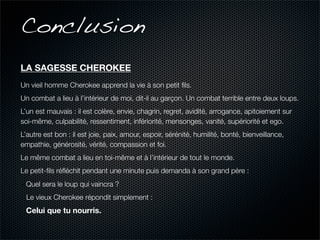 Conclusion
LA SAGESSE CHEROKEE
Un vieil homme Cherokee apprend la vie à son petit ﬁls.
Un combat a lieu à l’intérieur de moi, dit-il au garçon. Un combat terrible entre deux loups.
L’un est mauvais : il est colère, envie, chagrin, regret, avidité, arrogance, apitoiement sur
soi-même, culpabilité, ressentiment, infériorité, mensonges, vanité, supériorité et ego.
L’autre est bon : il est joie, paix, amour, espoir, sérénité, humilité, bonté, bienveillance,
empathie, générosité, vérité, compassion et foi.
Le même combat a lieu en toi-même et à l’intérieur de tout le monde.
Le petit-ﬁls réﬂéchit pendant une minute puis demanda à son grand père :
- Quel sera le loup qui vaincra ?
 Le vieux Cherokee répondit simplement :
 Celui que tu nourris.
 