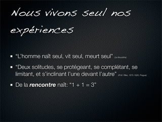 Nous vivons seul nos
expériences

“L’homme naît seul, vit seul, meurt seul”   (Le Bouddha)




“Deux solitudes, se protégeant, se complétant, se
limitant, et s’inclinant l’une devant l’autre” (R.M. Rilke, 1875-1926, Prague)




De la rencontre naît: “1 + 1 = 3”
 