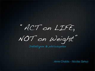 “ACT on LIFE,
NOT on Weight”
  Diététique & philosophie



                  Anne Chablis - Nicolas Sahuc
 