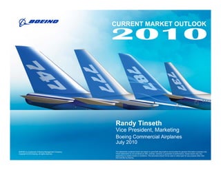 CURRENT MARKET OUTLOOK




                                                      Randy Tinseth
                                                      Vice President, Marketing
                                                      Boeing Commercial Airplanes
                                                      July 2010
BOEING is a trademark of Boeing Management Company.   The statements contained herein are based on good faith assumptions and provided for general information purposes only.
Copyright © 2010 Boeing. All rights reserved.         These statements do not constitute an offer, promise, warranty or guarantee of performance. Actual results may vary
                                                      depending on certain events or conditions. This document should not be used or relied upon for any purpose other than
                                                      that intended by Boeing.
 