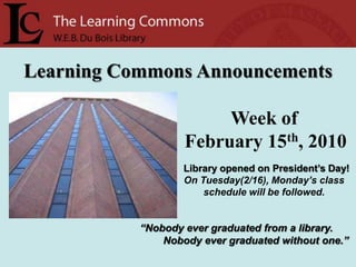 Learning Commons Announcements Week of   February 15th, 2010 Library opened on President’s Day! On Tuesday(2/16), Monday’s class schedule will be followed. “Nobody ever graduated from a library.         Nobody ever graduated without one.” 