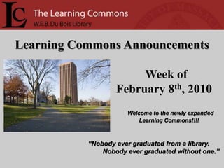 Learning Commons Announcements Week of   February 8th, 2010 Welcome to the newly expanded Learning Commons!!!! “Nobody ever graduated from a library.         Nobody ever graduated without one.” 