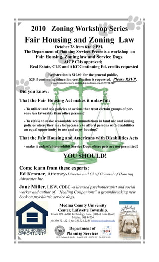 2010 Zoning Workshop Series
  Fair Housing and Zoning Law
                  October 28 from 6 to 9 PM.
  The Department of Planning Services Presents a workshop on
       Fair Housing, Zoning law and Service Dogs.
                      AICP CMs approved;
    Real Estate, CLE and AKC Continuing Ed. credits requested
                  Registration is $10.00 for the general public,
     $25 if continuing education certification is requested. Please RSVP.
                    trussell@medinaco.org, cschmock@medinaco.org, (330)722-9219



Did you know:
That the Fair Housing Act makes it unlawful:
  - To utilize land use policies or actions that treat certain groups of per-
  sons less favorably than other persons?

  - To refuse to make reasonable accommodations in land use and zoning
  policies where they may be necessary to afford persons with disabilities
  an equal opportunity to use and enjoy housing?

That the Fair Housing and Americans with Disabilities Acts
  - make it unlawful to prohibit Service Dogs where pets are not permitted?

                               YOU SHOULD!
Come learn from these experts:
Ed Kramer, Attorney-Director and Chief Counsel of Housing
Advocates Inc.
Jane Miller, LISW, CDBC -a licensed psychotherapist and social
worker and author of “Healing Companions” a groundbreaking new
book on psychiatric service dogs.

                          Medina County University
                          Center, Lafayette Township.
                    Room 309 - 6300 Technology Lane, (Off of Lake Road)
                                     Medina, OH 44256
                    ph 330.721.2210 fax 330.721.2235 infomcuc@uakron.edu
 