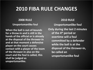 2010 FIBA RULE CHANGES 2008 RULE Unsportsmanlike foul When the ball is out-of-bounds for a throw-in and is still in the hands of the official or is already at the disposal of the thrower-in and at that moment a defensive player on the court causes contact with a player of the team of the thrower-in also on the court and the foul is called, this shall be judged as unsportsmanlike.  2010 RULE Unsportsmanlike foul Only during the last 2 minutes of the 4 th  period or overtime will a foul committed by a defender while the ball is at the disposal of the thrower-in, be called an unsportsmanlike foul  