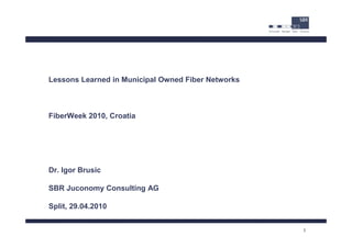 Lessons Learned in Municipal Owned Fiber Networks



FiberWeek 2010, Croatia




Dr. Igor Brusic

SBR Juconomy Consulting AG

Split, 29.04.2010


                                                    1
 
