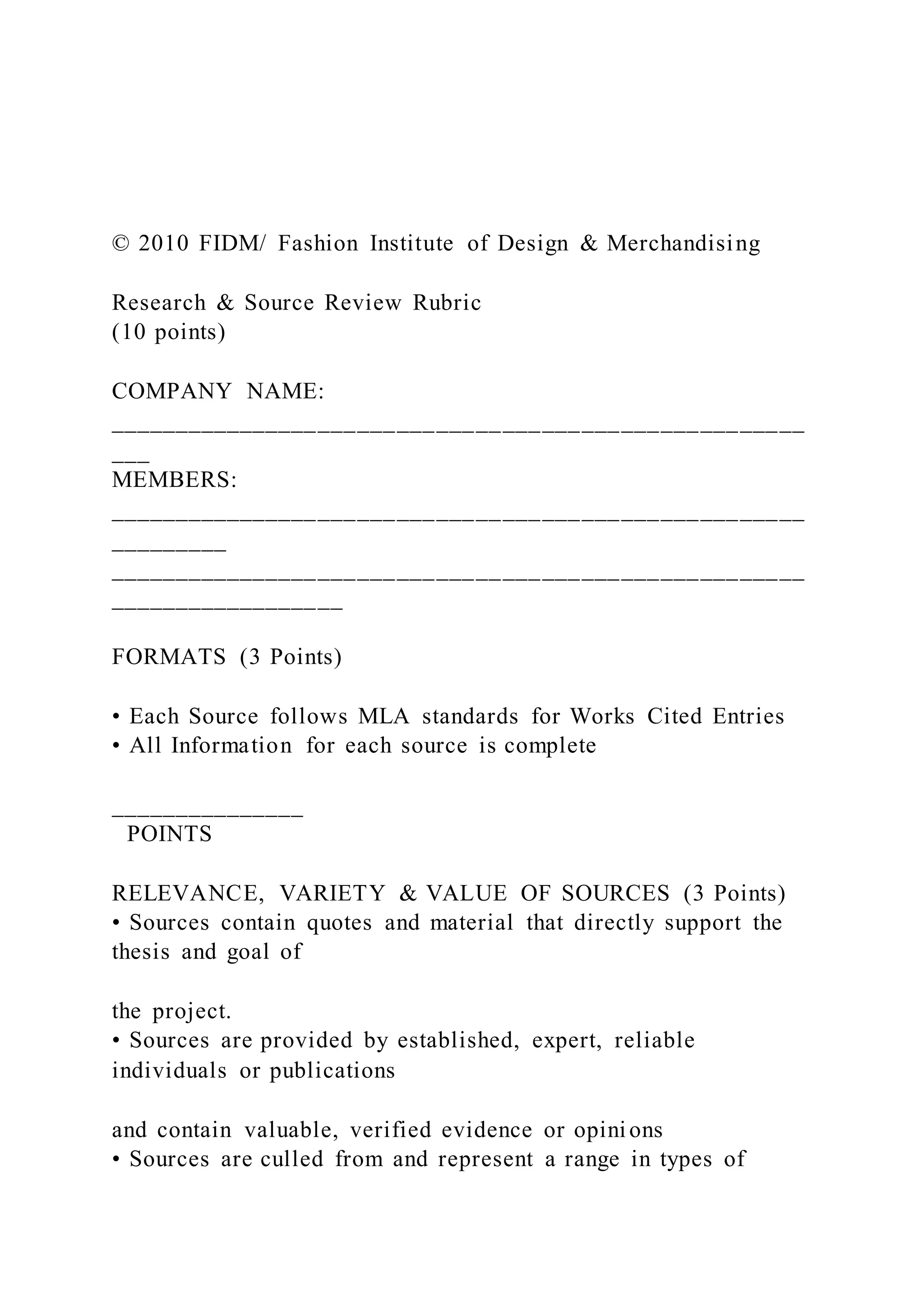 © 2010 FIDM/ Fashion Institute of Design & Merchandising
Research & Source Review Rubric
(10 points)
COMPANY NAME:
_____________________________________________________
___
MEMBERS:
_____________________________________________________
_________
_____________________________________________________
__________________
FORMATS (3 Points)
• Each Source follows MLA standards for Works Cited Entries
• All Information for each source is complete
_______________
POINTS
RELEVANCE, VARIETY & VALUE OF SOURCES (3 Points)
• Sources contain quotes and material that directly support the
thesis and goal of
the project.
• Sources are provided by established, expert, reliable
individuals or publications
and contain valuable, verified evidence or opinions
• Sources are culled from and represent a range in types of
 