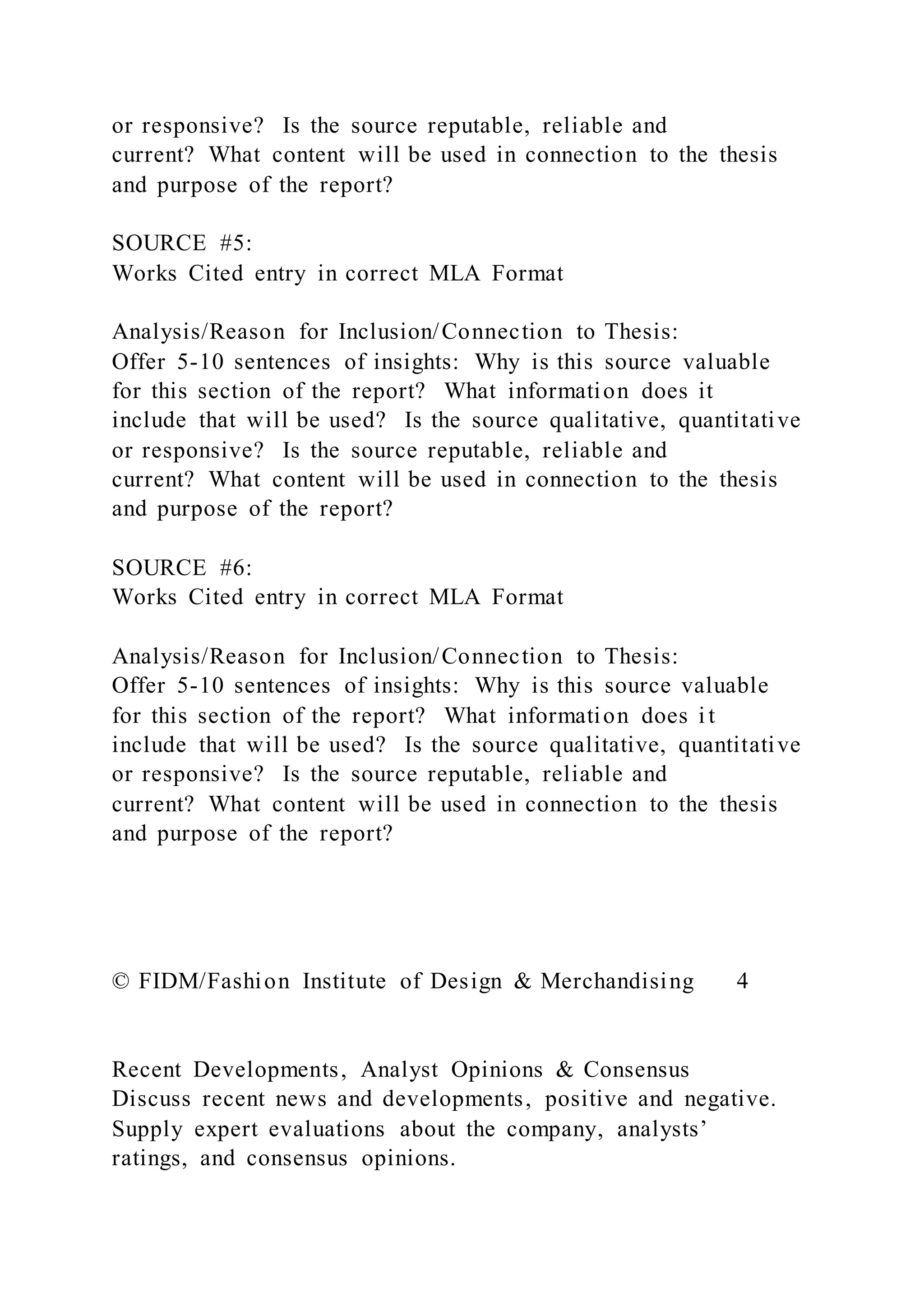 or responsive? Is the source reputable, reliable and
current? What content will be used in connection to the thesis
and purpose of the report?
SOURCE #5:
Works Cited entry in correct MLA Format
Analysis/Reason for Inclusion/Connection to Thesis:
Offer 5-10 sentences of insights: Why is this source valuable
for this section of the report? What information does it
include that will be used? Is the source qualitative, quantitative
or responsive? Is the source reputable, reliable and
current? What content will be used in connection to the thesis
and purpose of the report?
SOURCE #6:
Works Cited entry in correct MLA Format
Analysis/Reason for Inclusion/Connection to Thesis:
Offer 5-10 sentences of insights: Why is this source valuable
for this section of the report? What information does i t
include that will be used? Is the source qualitative, quantitative
or responsive? Is the source reputable, reliable and
current? What content will be used in connection to the thesis
and purpose of the report?
© FIDM/Fashion Institute of Design & Merchandising 4
Recent Developments, Analyst Opinions & Consensus
Discuss recent news and developments, positive and negative.
Supply expert evaluations about the company, analysts’
ratings, and consensus opinions.
 