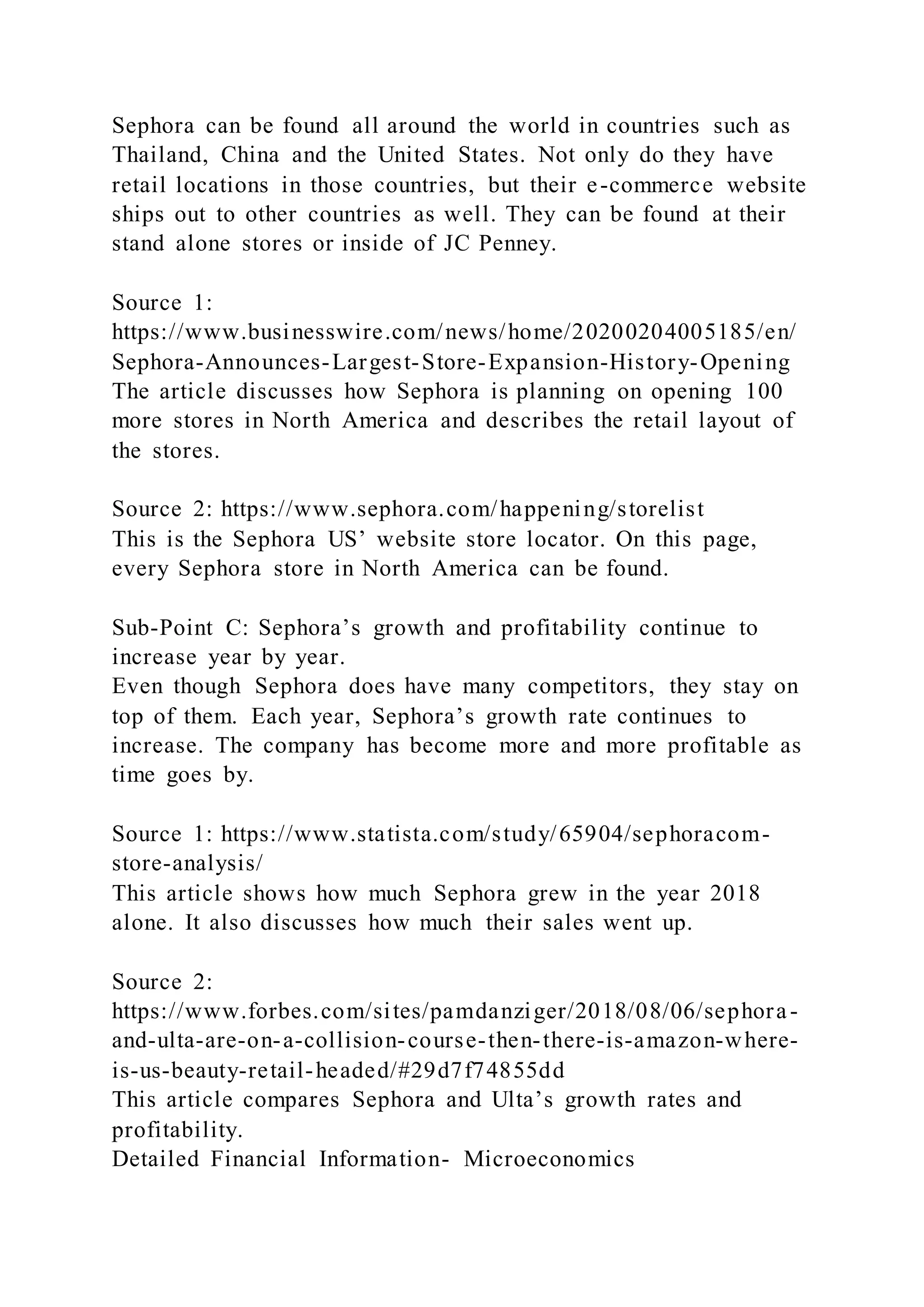 Sephora can be found all around the world in countries such as
Thailand, China and the United States. Not only do they have
retail locations in those countries, but their e-commerce website
ships out to other countries as well. They can be found at their
stand alone stores or inside of JC Penney.
Source 1:
https://www.businesswire.com/news/home/20200204005185/en/
Sephora-Announces-Largest-Store-Expansion-History-Opening
The article discusses how Sephora is planning on opening 100
more stores in North America and describes the retail layout of
the stores.
Source 2: https://www.sephora.com/happening/storelist
This is the Sephora US’ website store locator. On this page,
every Sephora store in North America can be found.
Sub-Point C: Sephora’s growth and profitability continue to
increase year by year.
Even though Sephora does have many competitors, they stay on
top of them. Each year, Sephora’s growth rate continues to
increase. The company has become more and more profitable as
time goes by.
Source 1: https://www.statista.com/study/65904/sephoracom-
store-analysis/
This article shows how much Sephora grew in the year 2018
alone. It also discusses how much their sales went up.
Source 2:
https://www.forbes.com/sites/pamdanziger/2018/08/06/sephora-
and-ulta-are-on-a-collision-course-then-there-is-amazon-where-
is-us-beauty-retail-headed/#29d7f74855dd
This article compares Sephora and Ulta’s growth rates and
profitability.
Detailed Financial Information- Microeconomics
 