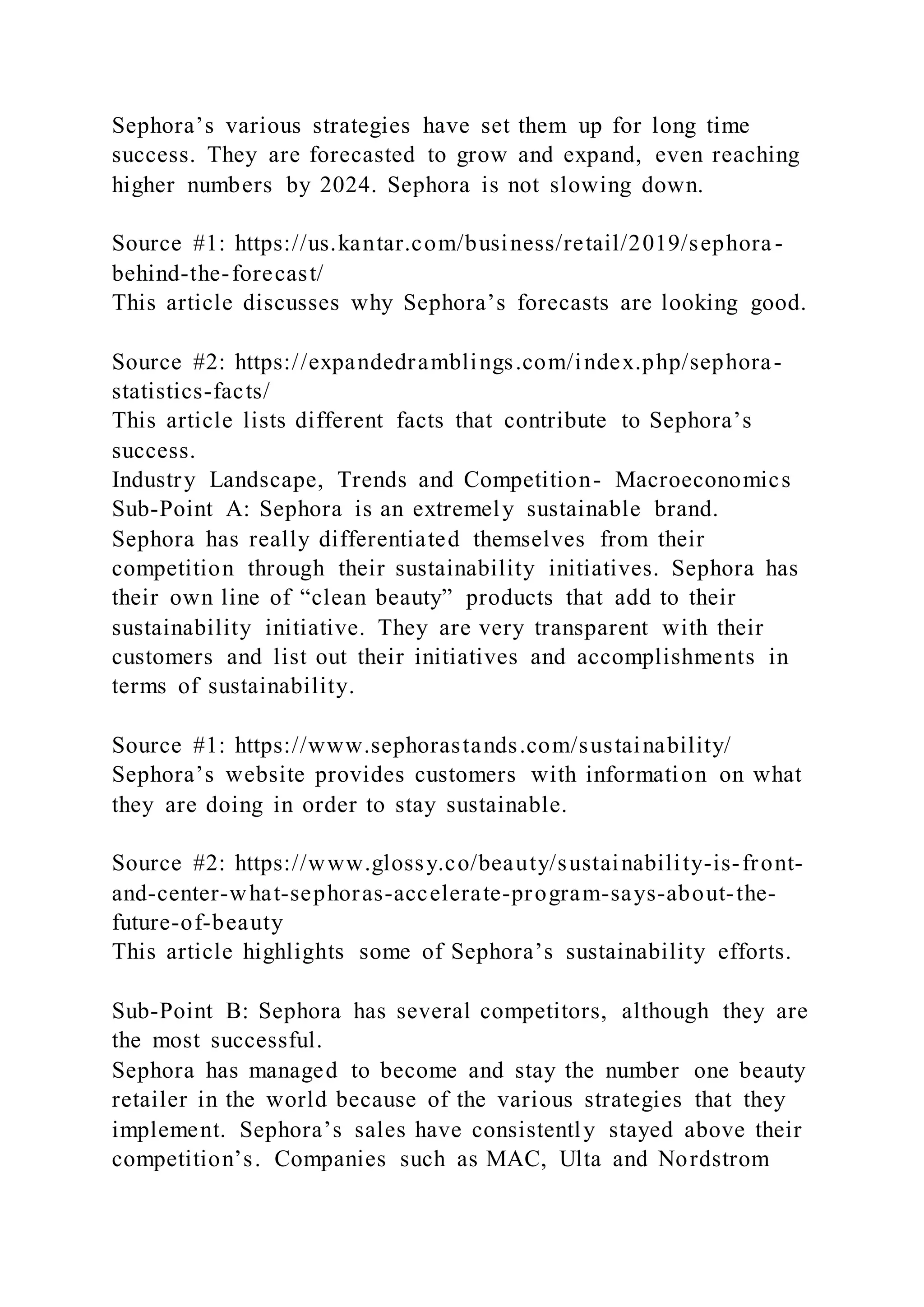 Sephora’s various strategies have set them up for long time
success. They are forecasted to grow and expand, even reaching
higher numbers by 2024. Sephora is not slowing down.
Source #1: https://us.kantar.com/business/retail/2019/sephora -
behind-the-forecast/
This article discusses why Sephora’s forecasts are looking good.
Source #2: https://expandedramblings.com/index.php/sephora-
statistics-facts/
This article lists different facts that contribute to Sephora’s
success.
Industry Landscape, Trends and Competition- Macroeconomics
Sub-Point A: Sephora is an extremely sustainable brand.
Sephora has really differentiated themselves from their
competition through their sustainability initiatives. Sephora has
their own line of “clean beauty” products that add to their
sustainability initiative. They are very transparent with their
customers and list out their initiatives and accomplishments in
terms of sustainability.
Source #1: https://www.sephorastands.com/sustainability/
Sephora’s website provides customers with information on what
they are doing in order to stay sustainable.
Source #2: https://www.glossy.co/beauty/sustainability-is-front-
and-center-what-sephoras-accelerate-program-says-about-the-
future-of-beauty
This article highlights some of Sephora’s sustainability efforts.
Sub-Point B: Sephora has several competitors, although they are
the most successful.
Sephora has managed to become and stay the number one beauty
retailer in the world because of the various strategies that they
implement. Sephora’s sales have consistently stayed above their
competition’s. Companies such as MAC, Ulta and Nordstrom
 