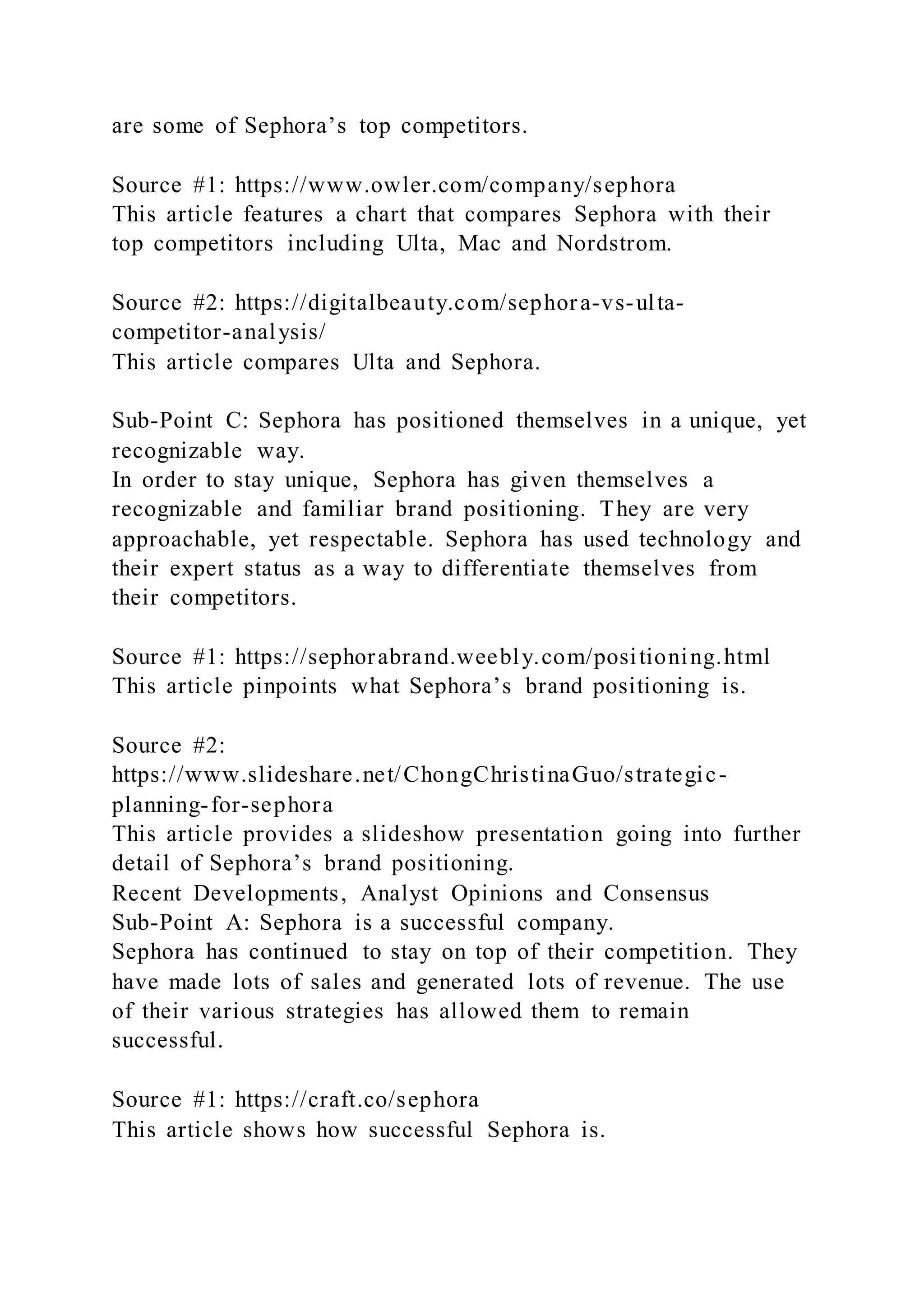 are some of Sephora’s top competitors.
Source #1: https://www.owler.com/company/sephora
This article features a chart that compares Sephora with their
top competitors including Ulta, Mac and Nordstrom.
Source #2: https://digitalbeauty.com/sephora-vs-ulta-
competitor-analysis/
This article compares Ulta and Sephora.
Sub-Point C: Sephora has positioned themselves in a unique, yet
recognizable way.
In order to stay unique, Sephora has given themselves a
recognizable and familiar brand positioning. They are very
approachable, yet respectable. Sephora has used technology and
their expert status as a way to differentiate themselves from
their competitors.
Source #1: https://sephorabrand.weebly.com/positioning.html
This article pinpoints what Sephora’s brand positioning is.
Source #2:
https://www.slideshare.net/ChongChristinaGuo/strategic-
planning-for-sephora
This article provides a slideshow presentation going into further
detail of Sephora’s brand positioning.
Recent Developments, Analyst Opinions and Consensus
Sub-Point A: Sephora is a successful company.
Sephora has continued to stay on top of their competition. They
have made lots of sales and generated lots of revenue. The use
of their various strategies has allowed them to remain
successful.
Source #1: https://craft.co/sephora
This article shows how successful Sephora is.
 