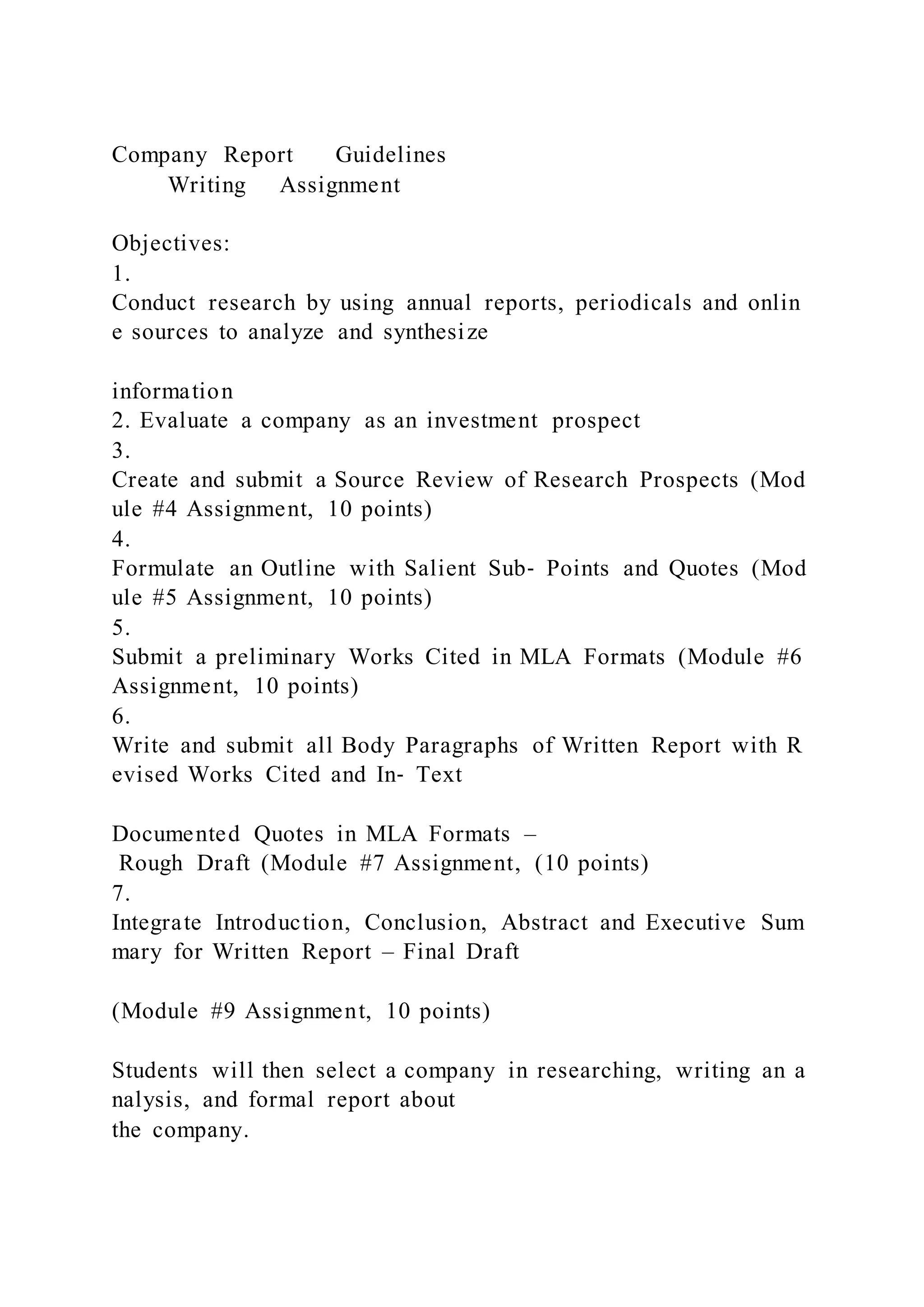 Company Report Guidelines
Writing Assignment
Objectives:
1.
Conduct research by using annual reports, periodicals and onlin
e sources to analyze and synthesize
information
2. Evaluate a company as an investment prospect
3.
Create and submit a Source Review of Research Prospects (Mod
ule #4 Assignment, 10 points)
4.
Formulate an Outline with Salient Sub‐ Points and Quotes (Mod
ule #5 Assignment, 10 points)
5.
Submit a preliminary Works Cited in MLA Formats (Module #6
Assignment, 10 points)
6.
Write and submit all Body Paragraphs of Written Report with R
evised Works Cited and In‐ Text
Documented Quotes in MLA Formats –
Rough Draft (Module #7 Assignment, (10 points)
7.
Integrate Introduction, Conclusion, Abstract and Executive Sum
mary for Written Report – Final Draft
(Module #9 Assignment, 10 points)
Students will then select a company in researching, writing an a
nalysis, and formal report about
the company.
 