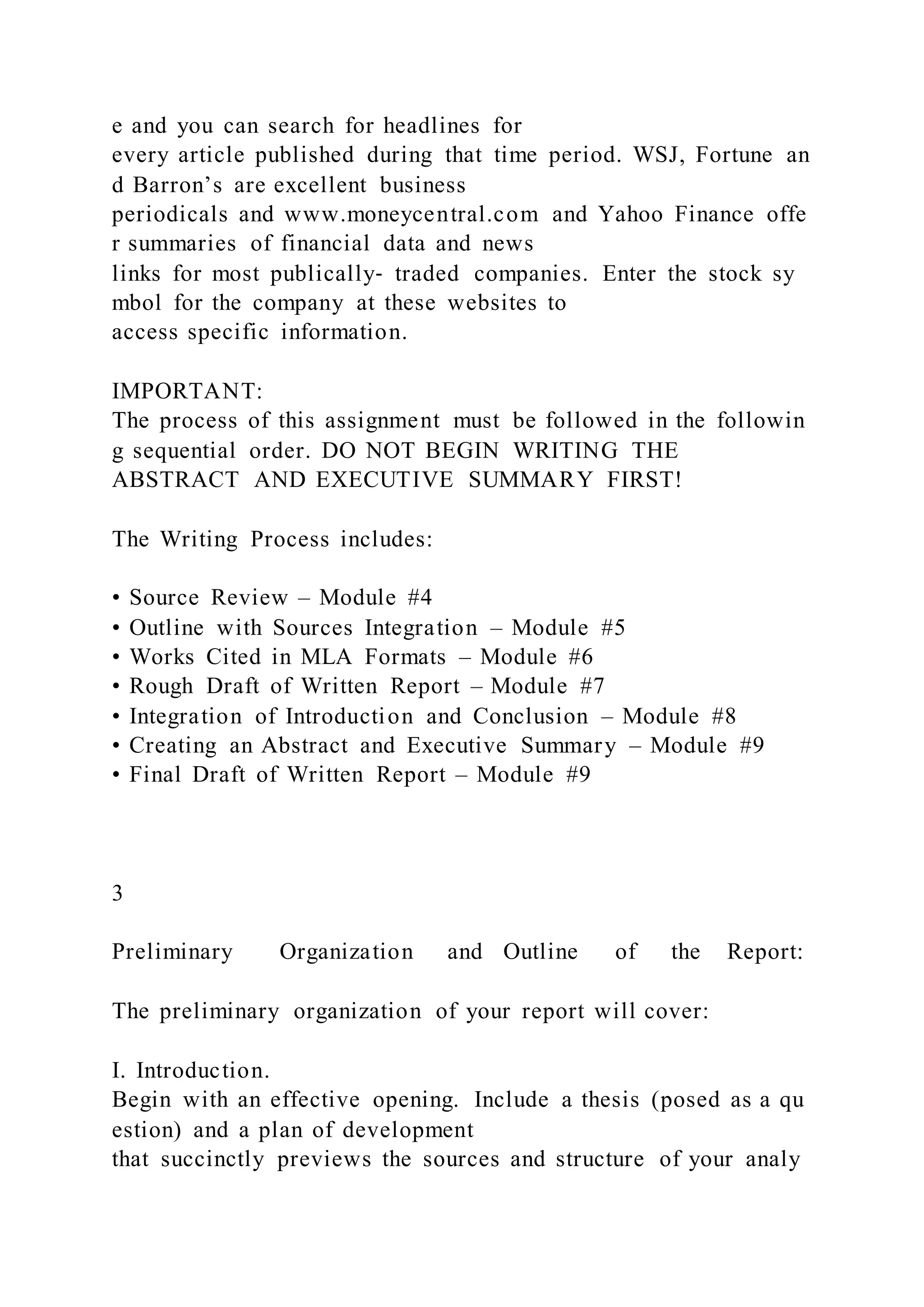 e and you can search for headlines for
every article published during that time period. WSJ, Fortune an
d Barron’s are excellent business
periodicals and www.moneycentral.com and Yahoo Finance offe
r summaries of financial data and news
links for most publically‐ traded companies. Enter the stock sy
mbol for the company at these websites to
access specific information.
IMPORTANT:
The process of this assignment must be followed in the followin
g sequential order. DO NOT BEGIN WRITING THE
ABSTRACT AND EXECUTIVE SUMMARY FIRST!
The Writing Process includes:
• Source Review – Module #4
• Outline with Sources Integration – Module #5
• Works Cited in MLA Formats – Module #6
• Rough Draft of Written Report – Module #7
• Integration of Introduction and Conclusion – Module #8
• Creating an Abstract and Executive Summary – Module #9
• Final Draft of Written Report – Module #9
3
Preliminary Organization and Outline of the Report:
The preliminary organization of your report will cover:
I. Introduction.
Begin with an effective opening. Include a thesis (posed as a qu
estion) and a plan of development
that succinctly previews the sources and structure of your analy
 