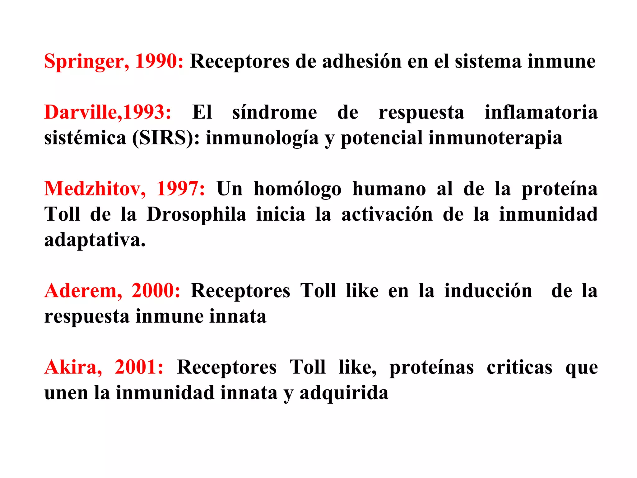 Springer, 1990:  Receptores de adhesión en el sistema inmune Darville,1993:  El síndrome de respuesta inflamatoria sistémica (SIRS): inmunología y potencial inmunoterapia Medzhitov, 1997:  Un homólogo humano al de la proteína Toll de la Drosophila inicia la activación de la inmunidad adaptativa. Aderem, 2000:  Receptores Toll like en la inducción  de la respuesta inmune innata Akira, 2001:  Receptores Toll like, proteínas criticas que unen la inmunidad innata y adquirida 