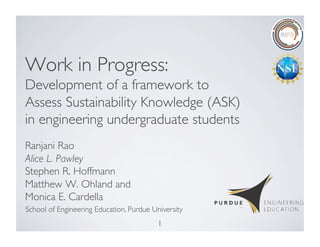 1	

Work in Progress: 
Development of a framework to
Assess Sustainability Knowledge (ASK)
in engineering undergraduate students	

Ranjani Rao
Alice L. Pawley 	

Stephen R. Hoffmann 
Matthew W. Ohland and 	

Monica E. Cardella	

School of Engineering Education, Purdue University	

 