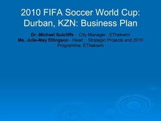 2010 FIFA Soccer World Cup: Durban, KZN: Business Plan Dr. Michael Sutcliffe  -  City Manager : EThekwini Ms. Julie-May Ellingson  - Head :  Strategic Projects and 2010 Programme, EThekwini 