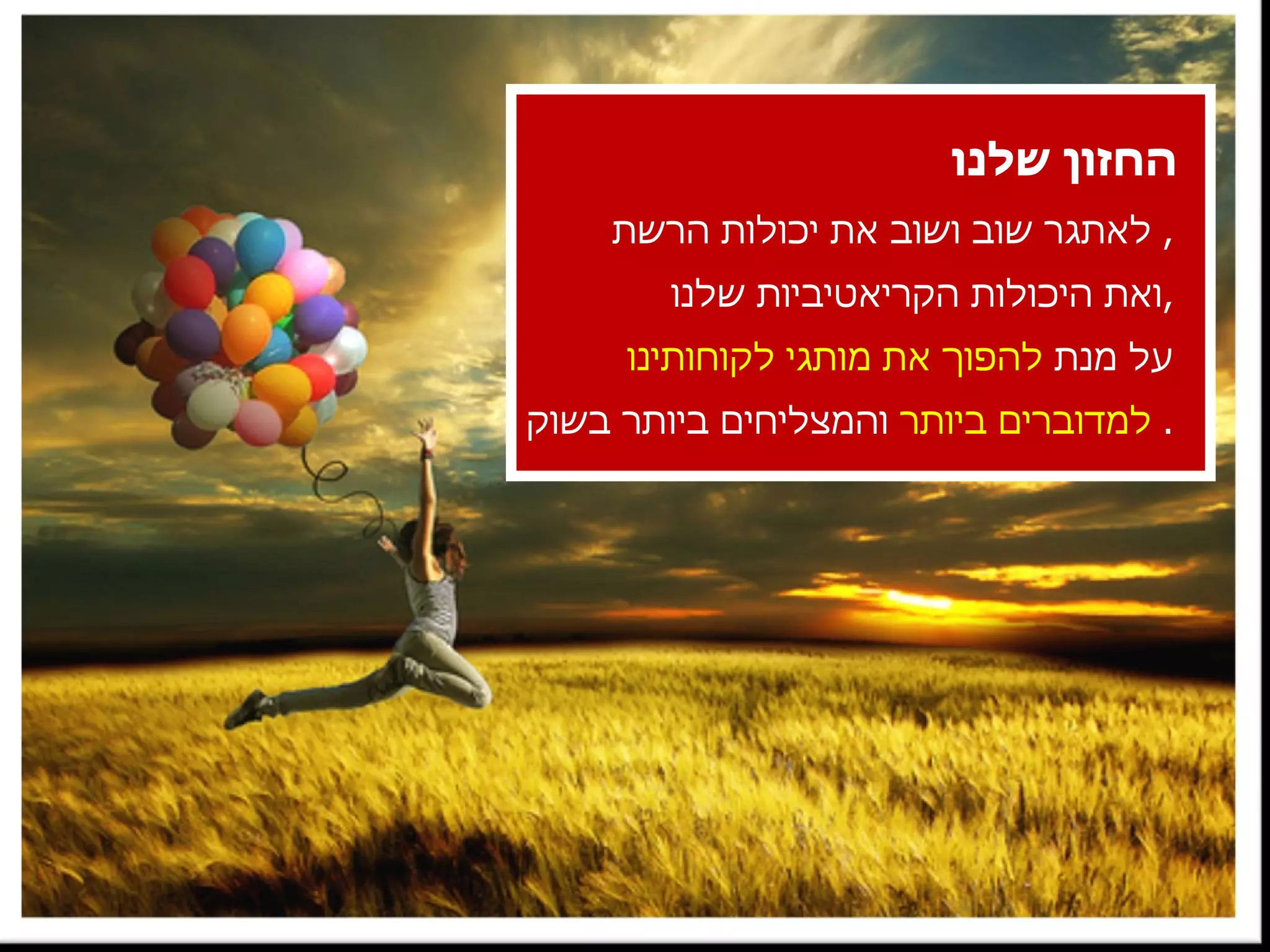 החזון שלנו לאתגר שוב ושוב את יכולות הרשת ,  ואת היכולות הקריאטיביות שלנו , על מנת  להפוך את מותגי לקוחותינו למדוברים ביותר  והמצליחים ביותר בשוק .  