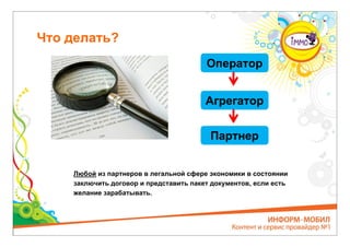Что делать?
                                        Оператор


                                        Агрегатор


                                         Партнер


    Любой из партнеров в легальной сфере экономики в состоянии
    заключить договор и представить пакет документов, если есть
    желание зарабатывать.
 