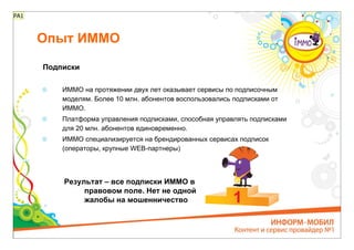 РА1



      Опыт ИММО

      Подписки

          ИММО на протяжении двух лет оказывает сервисы по подписочным
          моделям. Более 10 млн. абонентов воспользовались подписками от
          ИММО.
          Платформа управления подписками, способная управлять подписками
          для 20 млн. абонентов единовременно.
          ИММО специализируется на брендированных сервисах подписок
          (операторы, крупные WEB-партнеры)



          Результат – все подписки ИММО в
               правовом поле. Нет не одной
               жалобы на мошенничество
 