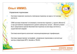 Опыт ИММО.
Управление подписками

 Система позволяет исключить повторную подписку на один и тот же вид
 контента.


 CRM система позволяет отслеживать количество подписок у одного абонента
 и при достижении определенного уровня совокупных затрат, абоненту может
 быть предложена единая безлимитная подписка на все виды контента с
 существенной скидкой.


 Система мониторинга исключает несанкционированную тарификацию.


 Система предоставляет интерфейс управления подписками в контактные
 центры операторов МТС, Билайн и ТЕLЕ2.
 