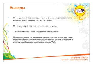 Выводы

 Необходимы согласованные действия со стороны операторов связи по
 контролю всей договорной цепочки партнеров.


 Необходима ориентация на легальный сектор услуг.


 Легальный бизнес – готов к прозрачной схеме работы.


 Незамедлительное регулирование рынка со стороны операторов связи,
 позволит избежать жестких мер государственных органов. И позволит в
 стратегической перспективе сохранить рынок VAS.
 