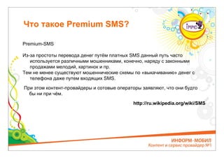 Что такое Premium SMS?

Premium-SMS

Из-за простоты перевода денег путём платных SMS данный путь часто
   используется различными мошенниками, конечно, наряду с законными
   продажами мелодий, картинок и пр.
Тем не менее существуют мошеннические схемы по «выкачиванию» денег с
   телефона даже путем входящих SMS.

При этом контент-провайдеры и сотовые операторы заявляют, что они будто
  бы ни при чём.

                                            http://ru.wikipedia.org/wiki/SMS
 