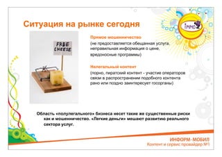Ситуация на рынке сегодня
                         Прямое мошенничество
                         (не предоставляется обещанная услуга,
                         неправильная информация о цене,
                         вредоносные программы)

                         Нелегальный контент
                         (порно, пиратский контент - участие операторов
                         связи в распространении подобного контента
                         рано или поздно заинтересует госорганы)




  Область «полулегального» бизнеса несет такие же существенные риски
    как и мошенничество. «Легкие деньги» мешают развитию реального
    сектора услуг.
 