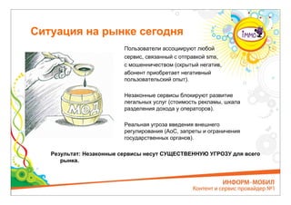 Ситуация на рынке сегодня
                         Пользователи ассоциируют любой
                         сервис, связанный с отправкой sms,
                         с мошенничеством (скрытый негатив,
                         абонент приобретает негативный
                         пользовательский опыт).

                         Незаконные сервисы блокируют развитие
                         легальных услуг (стоимость рекламы, шкала
                         разделения дохода у операторов).

                         Реальная угроза введения внешнего
                         регулирования (AoC, запреты и ограничения
                         государственных органов).

   Результат: Незаконные сервисы несут СУЩЕСТВЕННУЮ УГРОЗУ для всего
      рынка.
 