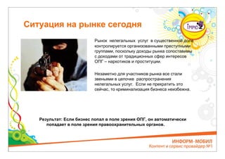 Ситуация на рынке сегодня
                           Рынок нелегальных услуг в существенной доле
                           контролируется организованными преступными
                           группами, поскольку доходы рынка сопоставимы
                           с доходами от традиционных сфер интересов
                           ОПГ – наркотиков и проституции.

                           Незаметно для участников рынка все стали
                           звеньями в цепочке распространения
                           нелегальных услуг. Если не прекратить это
                           сейчас, то криминализация бизнеса неизбежна.




   Результат: Если бизнес попал в поле зрения ОПГ, он автоматически
      попадает в поле зрения правоохранительных органов.
 